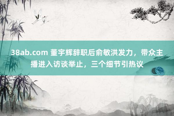 38ab.com 董宇辉辞职后俞敏洪发力，带众主播进入访谈举止，三个细节引热议