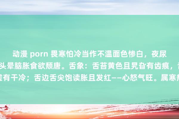 动漫 porn 畏寒怕冷当作不温面色惨白，夜尿平时小便不利，口苦失眠头晕脑胀食欲颓唐。舌象：舌苔黄色且旯旮有齿痕，舌质厚——脾肾阳虚有干冷；舌边舌尖饱读胀且发红——心怒气旺。属寒热繁芜，先疏肝再清干冷，后据情健脾补肾。