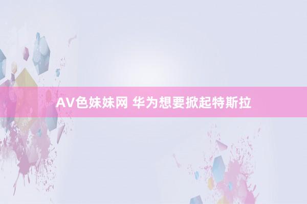 AV色妹妹网 华为想要掀起特斯拉