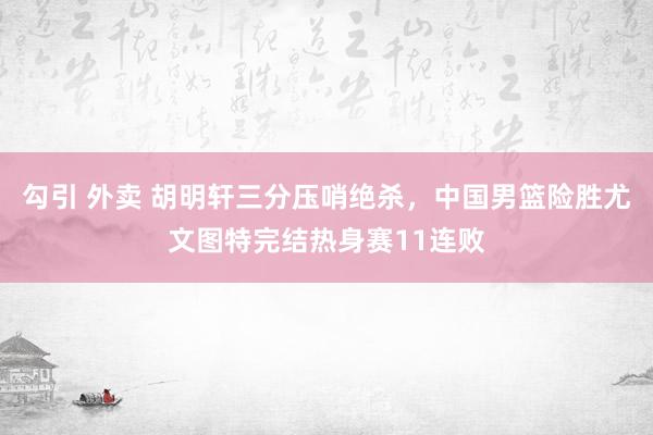 勾引 外卖 胡明轩三分压哨绝杀，中国男篮险胜尤文图特完结热身赛11连败