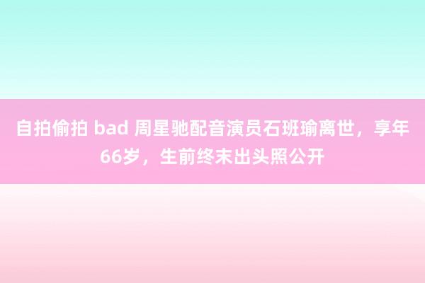 自拍偷拍 bad 周星驰配音演员石班瑜离世，享年66岁，生前终末出头照公开