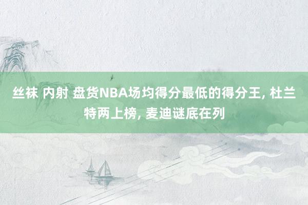 丝袜 内射 盘货NBA场均得分最低的得分王, 杜兰特两上榜, 麦迪谜底在列
