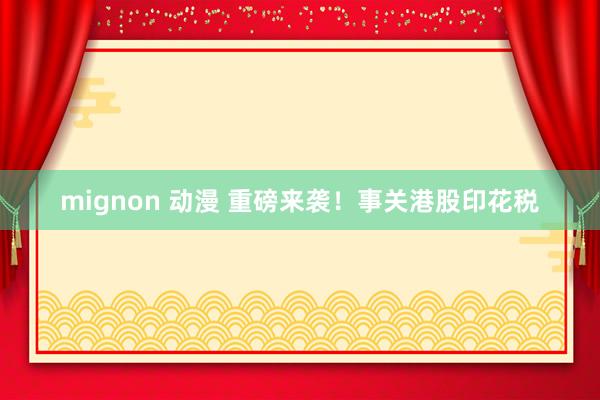 mignon 动漫 重磅来袭！事关港股印花税