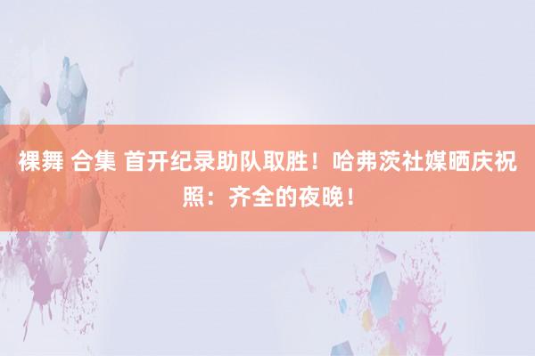 裸舞 合集 首开纪录助队取胜！哈弗茨社媒晒庆祝照：齐全的夜晚！