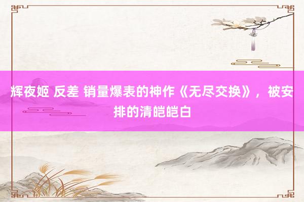 辉夜姬 反差 销量爆表的神作《无尽交换》，被安排的清皑皑白