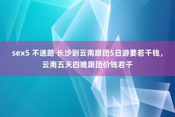 sex5 不迷路 长沙到云南跟团5日游要若干钱，云南五天四晚跟团价钱若干