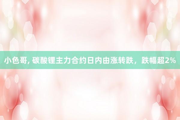 小色哥， 碳酸锂主力合约日内由涨转跌，跌幅超2%