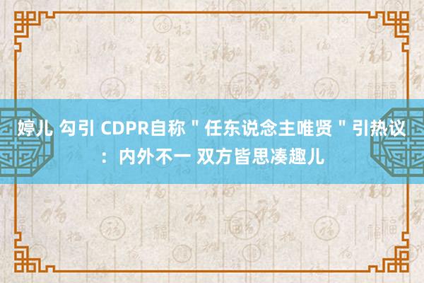婷儿 勾引 CDPR自称"任东说念主唯贤"引热议:内外不一 双方皆思凑趣儿