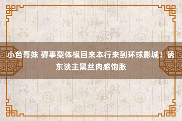 小色哥妹 碍事梨体模回来本行来到环球影城!诱东谈主黑丝肉感饱胀