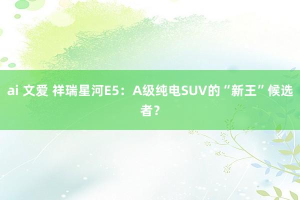 ai 文爱 祥瑞星河E5：A级纯电SUV的“新王”候选者？