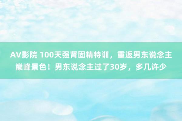 AV影院 100天强肾固精特训,重返男东说念主巅峰景色!男东说念主过了30岁,多几许少