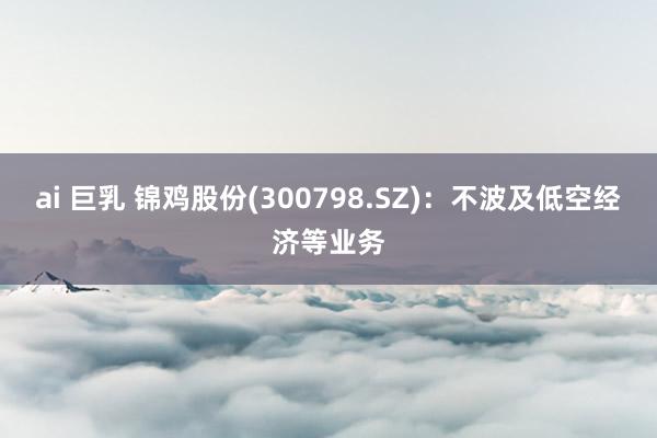 ai 巨乳 锦鸡股份(300798.SZ)：不波及低空经济等业务