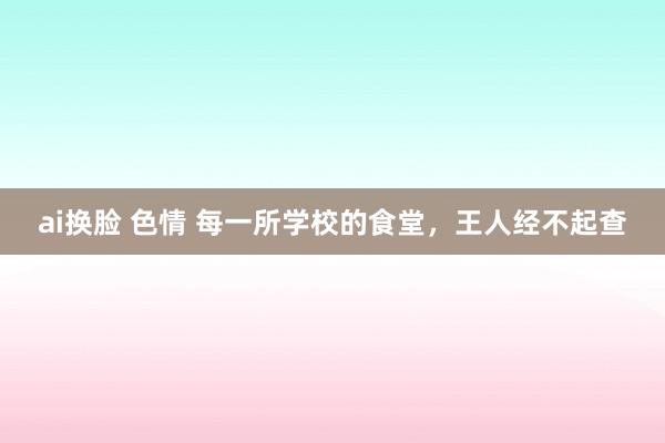 ai换脸 色情 每一所学校的食堂，王人经不起查