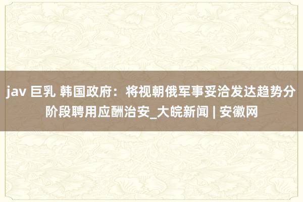 jav 巨乳 韩国政府：将视朝俄军事妥洽发达趋势分阶段聘用应酬治安_大皖新闻 | 安徽网