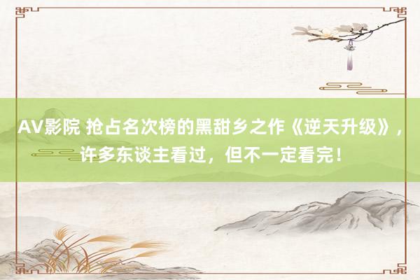 AV影院 抢占名次榜的黑甜乡之作《逆天升级》，许多东谈主看过，但不一定看完！