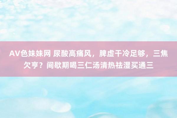 AV色妹妹网 尿酸高痛风,脾虚干冷足够,三焦欠亨?间歇期喝三仁汤清热祛湿买通三