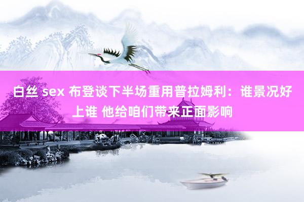 白丝 sex 布登谈下半场重用普拉姆利:谁景况好上谁 他给咱们带来正面影响