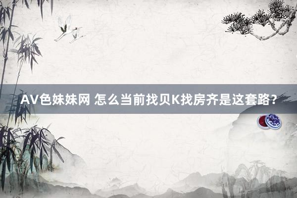 AV色妹妹网 怎么当前找贝K找房齐是这套路?