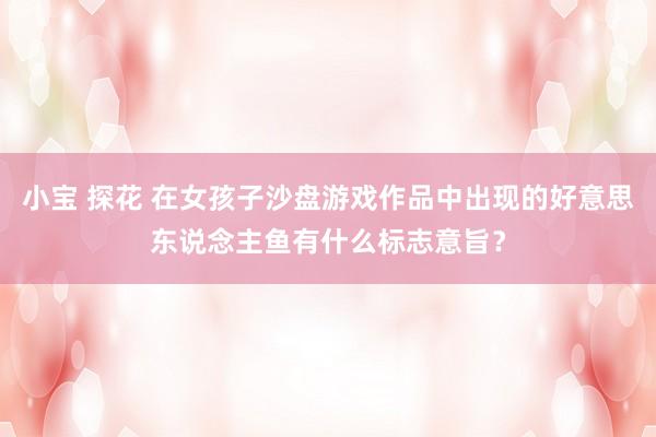 小宝 探花 在女孩子沙盘游戏作品中出现的好意思东说念主鱼有什么标志意旨？