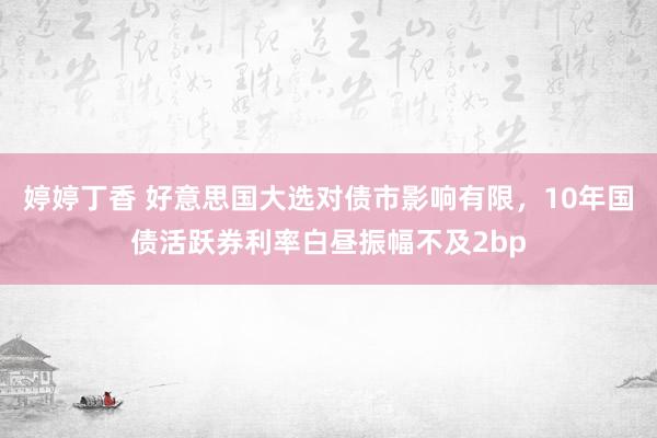 婷婷丁香 好意思国大选对债市影响有限，10年国债活跃券利率白昼振幅不及2bp