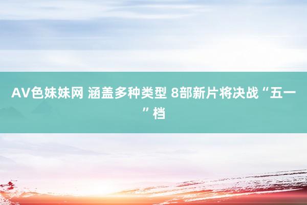 AV色妹妹网 涵盖多种类型 8部新片将决战“五一”档