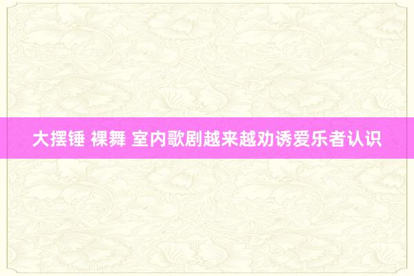 大摆锤 裸舞 室内歌剧越来越劝诱爱乐者认识