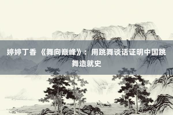 婷婷丁香 《舞向巅峰》：用跳舞谈话证明中国跳舞造就史