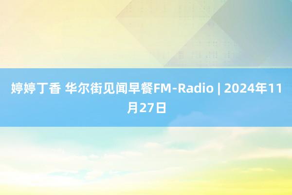 婷婷丁香 华尔街见闻早餐FM-Radio | 2024年11月27日