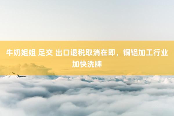 牛奶姐姐 足交 出口退税取消在即，铜铝加工行业加快洗牌