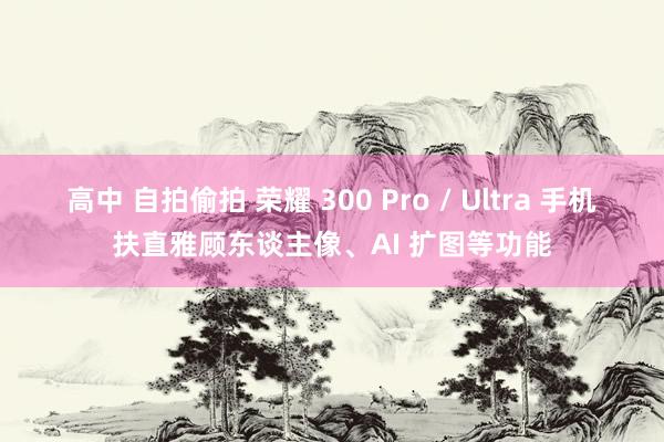 高中 自拍偷拍 荣耀 300 Pro / Ultra 手机扶直雅顾东谈主像、AI 扩图等功能