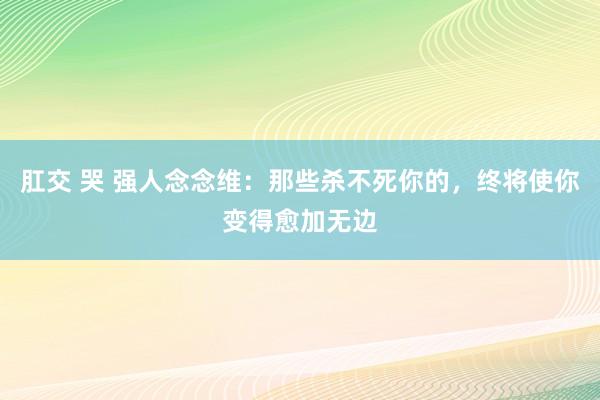 肛交 哭 强人念念维：那些杀不死你的，终将使你变得愈加无边