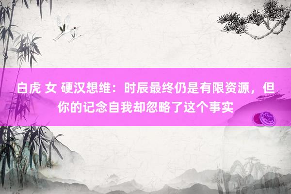 白虎 女 硬汉想维：时辰最终仍是有限资源，但你的记念自我却忽略了这个事实