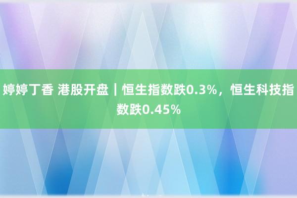婷婷丁香 港股开盘｜恒生指数跌0.3%，恒生科技指数跌0.45%
