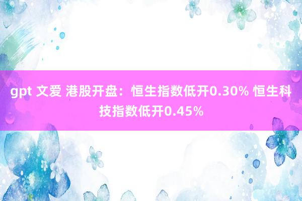 gpt 文爱 港股开盘：恒生指数低开0.30% 恒生科技指数低开0.45%