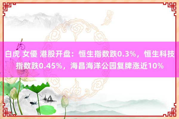 白虎 女優 港股开盘：恒生指数跌0.3%，恒生科技指数跌0.45%，海昌海洋公园复牌涨近10%