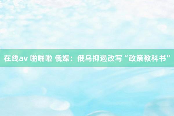 在线av 啪啪啦 俄媒：俄乌抑遏改写“政策教科书”