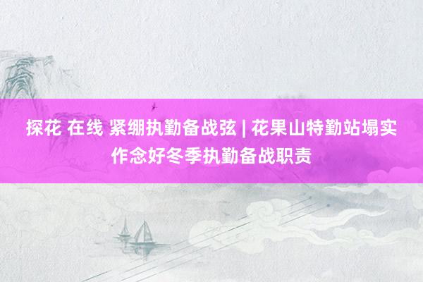 探花 在线 紧绷执勤备战弦 | 花果山特勤站塌实作念好冬季执勤备战职责