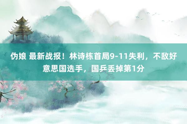 伪娘 最新战报！林诗栋首局9-11失利，不敌好意思国选手，国乒丢掉第1分