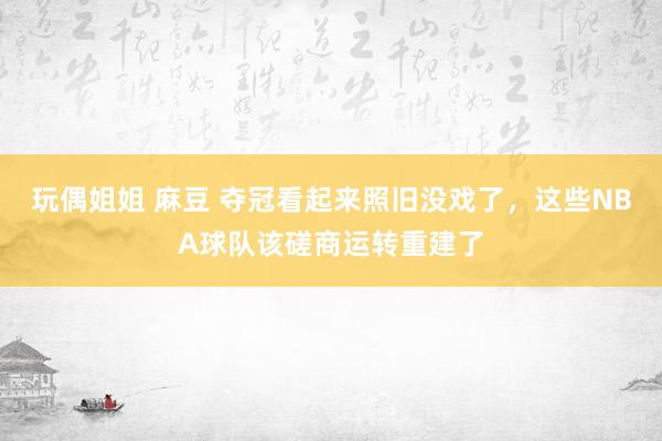 玩偶姐姐 麻豆 夺冠看起来照旧没戏了，这些NBA球队该磋商运转重建了
