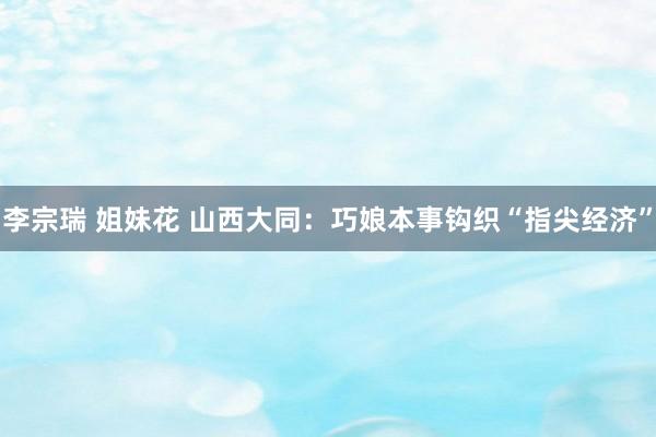 李宗瑞 姐妹花 山西大同：巧娘本事钩织“指尖经济”