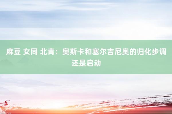 麻豆 女同 北青：奥斯卡和塞尔吉尼奥的归化步调还是启动