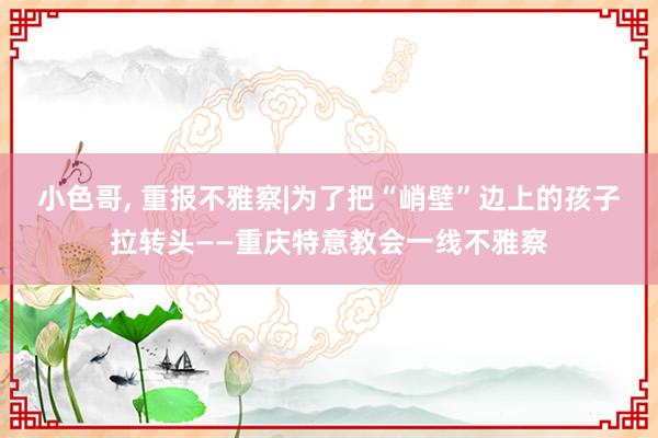 小色哥， 重报不雅察|为了把“峭壁”边上的孩子拉转头——重庆特意教会一线不雅察