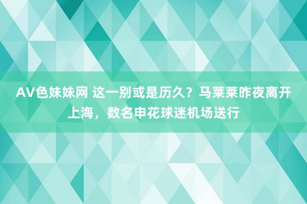 AV色妹妹网 这一别或是历久？马莱莱昨夜离开上海，数名申花球迷机场送行