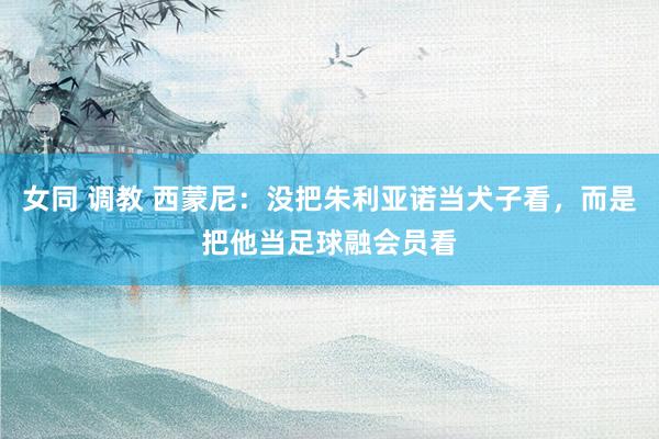 女同 调教 西蒙尼：没把朱利亚诺当犬子看，而是把他当足球融会员看