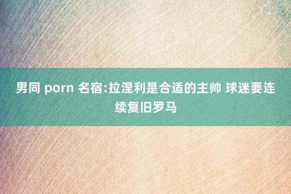 男同 porn 名宿:拉涅利是合适的主帅 球迷要连续复旧罗马