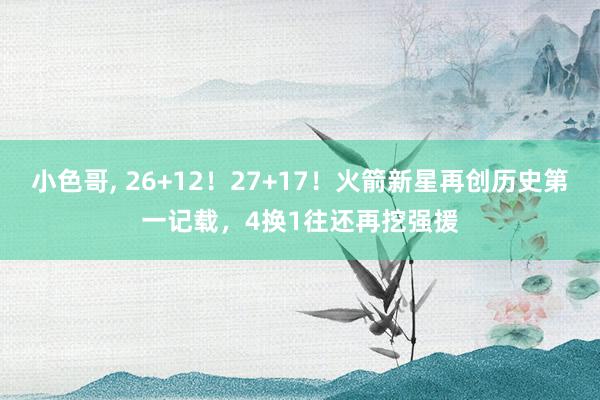 小色哥， 26+12！27+17！火箭新星再创历史第一记载，4换1往还再挖强援