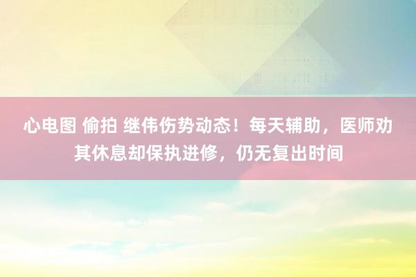 心电图 偷拍 继伟伤势动态！每天辅助，医师劝其休息却保执进修，仍无复出时间