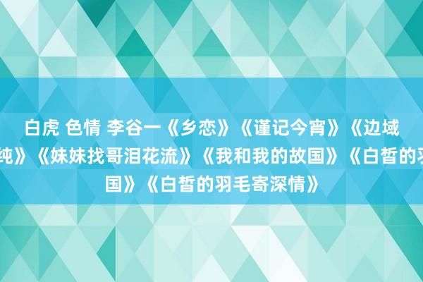 白虎 色情 李谷一《乡恋》《谨记今宵》《边域的泉水清又纯》《妹妹找哥泪花流》《我和我的故国》《白皙的羽毛寄深情》