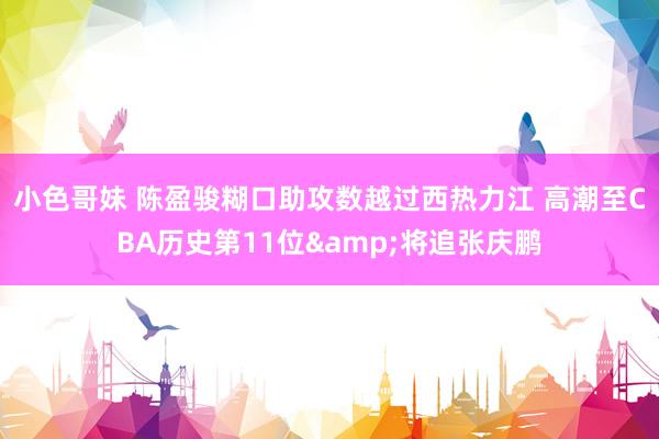 小色哥妹 陈盈骏糊口助攻数越过西热力江 高潮至CBA历史第11位&将追张庆鹏