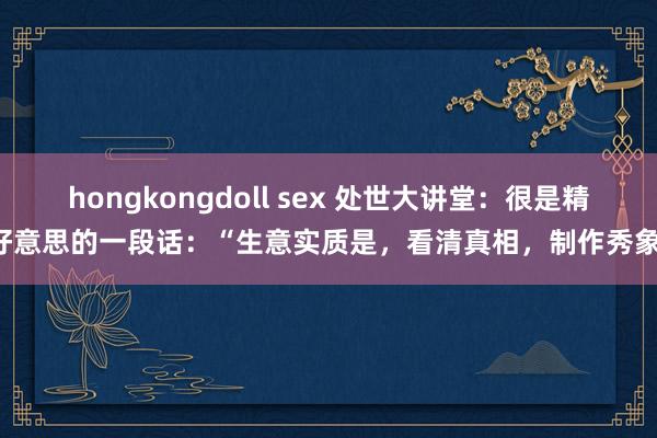 hongkongdoll sex 处世大讲堂:很是精好意思的一段话:“生意实质是,看清真相,制作秀象;